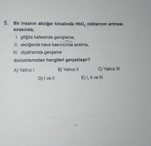 5. Bir insanın akciğer kılcalında HbO₂ miktarının artması
sırasında;
1. göğüs kafesinde genişleme,
II. akciğerde hava basıncında azalma,
III. diyaframda gevşeme
durumlarından hangileri gerçekleşir?
A) Yalnız I
B) Yalnız II
D) I ve II
C) Yalnız III
E) I, II