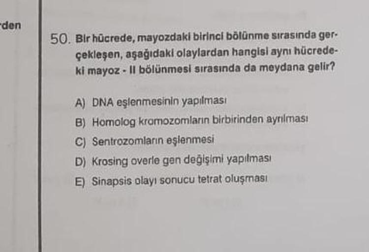 den
50. Bir hücrede, mayozdaki birinci bölünme sırasında ger-
çekleşen, aşağıdaki olaylardan hangisi aynı hücrede-
ki mayoz - Il bölünmesi sırasında da meydana gelir?
A) DNA eşlenmesinin yapılması
B) Homolog kromozomların birbirinden ayrılması.
C) Sentrozo