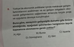 8.
Türkiye'de ekonomik politikalar içinde mekânsal gelişim
farklılıklarının azaltılması ve az gelişen bölgelerin eko-
nomik gelişimlerinin sağlanması amacıyla birçok proje
ve uygulama devreye konulmuştur.
Buna göre, sanayinin gelişmişlik durumu göz önüne
alındığında, aşağıdaki şehirlerden hangisinin teşvik
kapsamına alınmasına gerek yoktur?
A) Ağrı
B) Bursa
D) Gümüşhane
E) Siirt
C) Isparta