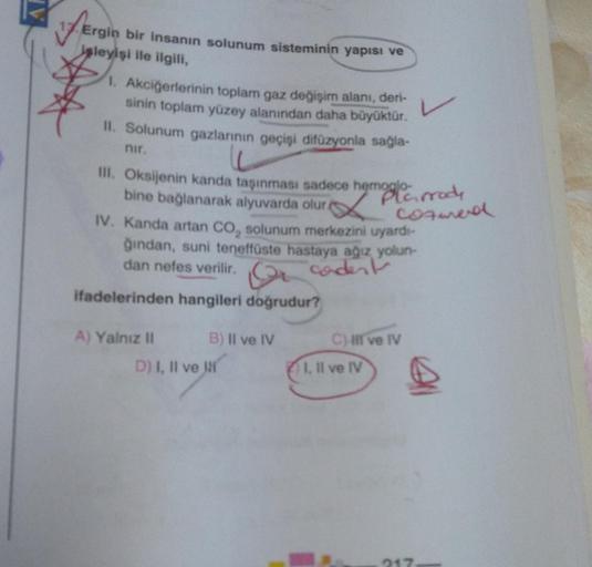 Ergin
Ergin bir insanın solunum sisteminin yapısı ve
isleyişi ile ilgili,
1. Akciğerlerinin toplam gaz değişim alanı, deri-
sinin toplam yüzey alanından daha büyüktür.
II. Solunum gazlarının geçişi difüzyonla sağla-
nir.
III. Oksijenin kanda taşınması sade