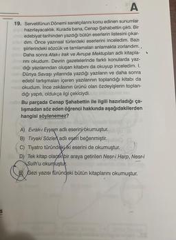 A
19. Servetifünun Dönemi sanatçılarını konu edinen sunumlar
hazırlayacaktık. Kurada bana, Cenap Şahabettin çıktı. Bir
edebiyat tarihinden yazdığı bütün eserlerin listesini çıkar-
dım. Önce yazınsal türlerdeki eserlerini inceledim. Bazı
şiirlerindeki sözcük ve tamlamaları anlamakta zorlandım..
Daha sonra Afak-ı Irak ve Avrupa Mektupları adlı kitapla-
rını okudum. Devrin gazetelerinde farklı konularda yaz-
dığı yazılarından oluşan kitabını da okuyup inceledim. I.
Dünya Savaşı yıllarında yazdığı yazıların ve daha sonra
Em edebî tartışmaları içeren yazılarının toplandığı kitabı da
okudum. İnce zekâsının ürünü olan özdeyişlerin toplan-
dığı yapıtı, oldukça ilgi çekiciydi.
Bu parçada Cenap Şahabettin ile ilgili hazırladığı ça-
lışmadan söz eden öğrenci hakkında aşağıdakilerden
hangisi söylenemez?
A) Evrak-ı Eyyam adlı eserini okumuştur.
B) Tiryaki Sözler adlı eseri beğenmiştir.
C) Tiyatro türündeki iki eserini de okumuştur.
D) Tek kitap olarak bir araya getirilen Nesr-i Harp, Nesr-i
Sulh'u okumuştur.
Gezi yazısı türündeki bütün kitaplarını okumuştur.