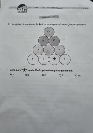 TALES
Matematik Müzesi
Buna göre
A) 3
7. ULUSAL TALES MATEMATIK YARIŞMASI
7 Puanlık Sorular
21. Aşağıdaki düzenekte sayılar belli bir kurala göre dairelerin içine yerleştirilmiştir.
B) 5
11
48
3
13
4
24
16
sembolünün yerine hangi sayı gelmelidir?
C) 7
D) 8