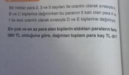 Bir miktar para 2, 3 ve 5 sayıları ile orantılı olarak sırasıyla A
B ve C kişilerine dağıtılırken bu paranın 5 katı olan para 4 ve
1 ile ters orantılı olarak sırasıyla D ve E kişilerine dağıtılıyor.
En çok ve en az para alan kişilerin aldıkları paraların farkı
380 TL olduğuna göre, dağıtılan toplam para kaç TL dir?