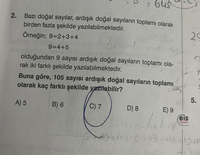 2.
= 648
Bazı doğal sayılar, ardışık doğal sayıların toplamı olarak
birden fazla şekilde yazılabilmektedir.
Örneğin; 9=2+3+4
9=4+5
by evaplodeerin
olduğundan 9 sayısı ardışık doğal sayıların toplamı ola-
rak iki farklı şekilde yazılabilmektedir.
Buna göre,