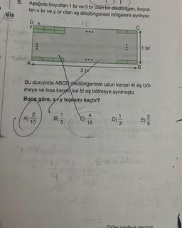 )
eis
Yayinlan
5.
15=10
49
Aşağıda boyutları 1 br ve 3 br olan bir dikdörtgen, boyut-
lari x br ve y br olan eş dikdörtgensel bölgelere ayrılıyor.
12
D x
y
A)
:
A<
Bu durumda ABCD dikdörtgeninin uzun kenarı 4! eş böl-
meye ve kısa kenar ise 5! eş bölmeye ayrılmıştır.
Buna göre, x+y toplamı kaçtır?
2
15
B)
97-3
3 br
4
4
15
D) 1/1
54321
A
1 br
Diğer sayfaya geçiniz