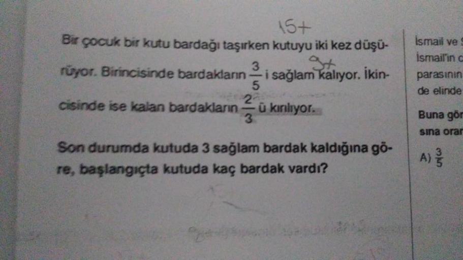 15+
Bir çocuk bir kutu bardağı taşırken kutuyu iki kez düşü-
3
rüyor. Birincisinde bardakların i sağlam kalıyor. İkin-
5
cisinde ise kalan bardakların
2
-
-ũ kınılıyor.
Son durumda kutuda 3 sağlam bardak kaldığına gö-
re, başlangıçta kutuda kaç bardak vard