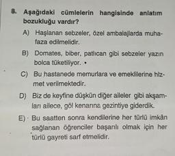 8. Aşağıdaki cümlelerin hangisinde anlatım
bozukluğu vardır?
A) Haşlanan sebzeler, özel ambalajlarda muha-
faza edilmelidir.
B) Domates, biber, patlıcan gibi sebzeler yazın
bolca tüketiliyor..
C) Bu hastanede memurlara ve emeklilerine hiz-
met verilmektedir.
D) Biz de keyfine düşkün diğer aileler gibi akşam-
ları ailece, göl kenarına gezintiye giderdik.
E) Bu saatten sonra kendilerine her türlü imkân
sağlanan öğrenciler başarılı olmak için her
türlü gayreti sarf etmelidir.