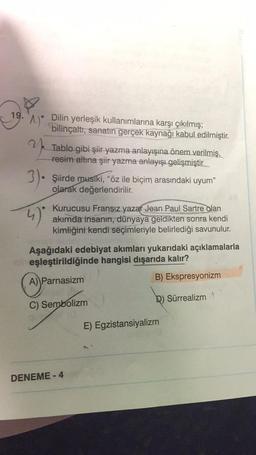 19.
"^)"
Dilin yerleşik kullanımlarına karşı çıkılmış;
bilinçaltı, sanatın gerçek kaynağı kabul edilmiştir.
Y
3). Şiirde musiki, "öz ile biçim arasındaki uyum"
olarak değerlendirilir.
4)
Tablo gibi şiir yazma anlayışına önem verilmiş,
resim altına şiir yazma anlayışı gelişmiştir.
Kurucusu Fransız yazar Jean Paul Sartre olan
akımda insanın, dünyaya geldikten sonra kendi
kimliğini kendi seçimleriyle belirlediği savunulur.
Aşağıdaki edebiyat akımları yukarıdaki açıklamalarla
eşleştirildiğinde hangisi dışarıda kalır?
A) Parnasizm
B) Ekspresyonizm
C) Sembolizm
Q) Sürrealizm A
DENEME-4
E) Egzistansiyalizm