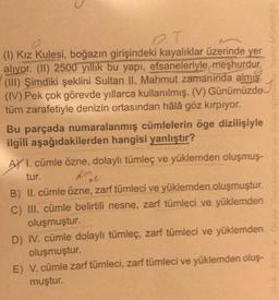 2.T
(1) Kız Kulesi, boğazın girişindeki kayalıklar üzerinde yer
alıyor. (II) 2500 yıllık bu yapı, efsaneleriyle meşhurdur.
(III) Şimdiki şeklini Sultan II. Mahmut zamanında almış.
(IV) Pek çok görevde yıllarca kullanılmış. (V) Günümüzde
tüm zarafetiyle denizin ortasından hâlâ göz kırpıyor.
Bu parçada numaralanmış cümlelerin öge dizilişiyle
ilgili aşağıdakilerden hangisi yanlıştır?
AY I. cümle özne, dolaylı tümleç ve yüklemden oluşmuş-
tur.
Aim
ne
B) II. cümle özne, zarf tümleci ve yüklemden oluşmuştur.
yüklemden
C) III. cümle belirtili nesne, zarf tümleci ve
oluşmuştur.
yüklemden
D) IV. cümle dolaylı tümleç, zarf tümleci ve
oluşmuştur.
E) V. cümle zarf tümleci, zarf tümleci ve yüklemden oluş-
muştur.
2018-2019 *Oleme. Dogoriendime ve Sınav Hizmeur Genel Mudurugo