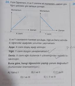 24. Fizik Öğretmeni, X ve Y cismine ait momentim-zaman gra-
fiğini şekildeki gibi tahtaya çizmiştir.
Momentum
0
X cismi
> Zaman
Momentum
0
D) I ve III
Y cismi
X ve Y cisimlerinin hareketi için Ayşe, Yiğit ve Deniz adında-
ki öğrenciler aşağıdaki yorumları yapmaktadır.
Ayşe: X cismi düşey aşağı atılmıştır.
Yiğit: Y cismi düzgün yavaşlamaktadır.
Deniz: X cismi eğik düzlemde h yüksekliğinden serbest bi-
rakılmıştır.
Zaman
Buna göre, hangi öğrencinin yaptığı yorum doğrudur?
(Sürtünmeler önemsenmiyor.)
A) Yalnız I
B) I ve II
C) II ve III
E) I, II ve III
26
PAV