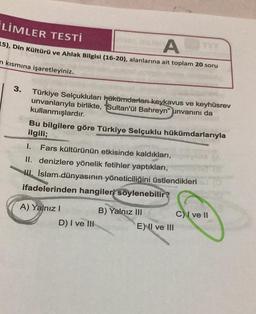 LIMLER TESTİ
ATT
15), Din Kültürü ve Ahlak Bilgisi (16-20), alanlarına ait toplam 20 soru
n kısmına işaretleyiniz.
3.
Türkiye Selçukluları hükümdarları keykavus ve keyhüsrev
unvanlarıyla birlikte, "Sultan'ül Bahreyn" unvanını da
kullanmışlardır.
Bu bilgilere göre Türkiye Selçuklu hükümdarlarıyla
ilgili;
1. Fars kültürünün etkisinde kaldıkları,
II. denizlere yönelik fetihler yaptıkları,
İslam dünyasının yöneticiliğini üstlendikleri
ifadelerinden hangileri söylenebilir?
A) Yalnız I
D) I ve III
B) Yalnız III
E) II ve III
C) I ve II