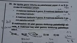 36. Bir fabrika gazoz dolumu ve paketlemesi yapan A ve B tū-
ründen iki makineye sahiptir.
130 1
1 dol
A makinesi dakikada 6 gazoz, B makinesi dakikada 5 ga-
zoz doldurmaktadır.
6₁4 8-
4-
A makinesi dakikada 5 gazoz, B makinesi dakikada 4 ga-
zoz paketlemektedir.
1
B makinesinin 44 adet gazozu doldurup paketlediği sü-
1 Paket rede, A makinesi kaç adet gazozu doldurup paketleye-
bilir?
A) 48
B) 50
Bod8
Goo payS
C) 34
odol
D) 56
As
E) 60
12
44