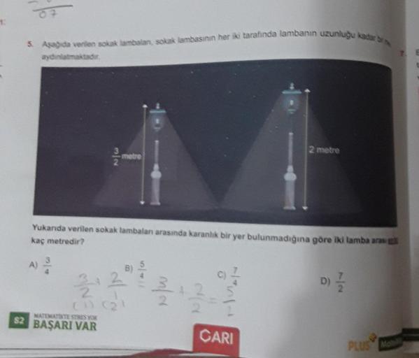 1:
O
5. Aşağıda verilen sokak lambalan, sokak lambasinin her iki tarafında lambanın uzunluğu kadar br
aydınlatmaktadır.
31/10
metre
MATEMATIKTE STRES YOK
$2 BAŞARI VAR
Yukanda verilen sokak lambaları arasında karanlık bir yer bulunmadığına göre iki lamba a