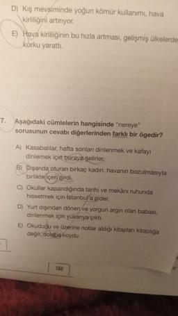 7.
D) Kış mevsiminde yoğun kömür kullanımı, hava
kirliliğini artırıyor.
E) Hava kirliliğinin bu hızla artması, gelişmiş ülkelerde
korku yarattı.
Aşağıdaki cümlelerin hangisinde "nereye"
sorusunun cevabı diğerlerinden farklı bir ögedir?
A) Kasabalılar, hafta sonları dinlenmek ve kafayı
dinlemek için buraya gelirler.
B) Dışarıda oturan birkaç kadın, havanın bozulmasıyla
birlikte içeri girdi.
C) Okullar kapandığında tarihi ve mekânı ruhunda
hissetmek için İstanbul'a gider.
D) Yurt dışından dönen ve yorgun argin olan babası,
dinlenmek için yukarıya çıktı.
E) Okuduğu ve üzerine notlar aldığı kitapları kitaplığa
değil, dolaba koydu.
132