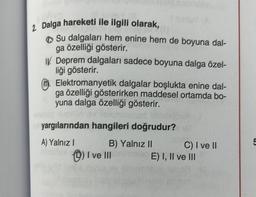 2. Dalga hareketi ile ilgili olarak,
Su dalgaları hem enine hem de boyuna dal-
ga özelliği gösterir.
I Deprem dalgaları sadece boyuna dalga özel-
liği gösterir.
Elektromanyetik dalgalar boşlukta enine dal-
ga özelliği gösterirken maddesel ortamda bo-
yuna dalga özelliği gösterir.
biso
yargılarından hangileri doğrudur?
A) Yalnız I
B) Yalnız II
I ve III
C) I ve II
E) I, II ve III