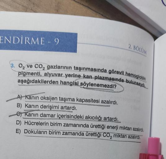 ENDİRME - 9
3. O₂ ve CO₂ gazlarının taşınmasında görevli hemoglobin
pigmenti, alyuvar yerine kan plazmasında bulunsaydı...
aşağıdakilerden hangisi söylenemezdi?
ww
2. BÖLÜM
A) Kanın oksijen taşıma kapasitesi azalırdı.
B) Kanın derişimi artardı.
RUND
Kanın 