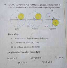 6. 0₁, 02, 03 merkezli K, L ve M türdeş dairesel levhalarından ta-
ralı parçalar kesilerek I, II ve III numaralı bölgelere yapıştırılıyor.
K
0₁
Şekil I
A) Yalnız I
1
ok
L
D) II ve III
0₂
Şekil II
Buna göre,
1.
I. K levhasının denge konumu değişmez.
II. L levhası ok yönünde döner.
III. M levhası ok yönünde döner.
yargılarından hangileri doğrudur?
ok
B) Yalnız II
M
03
Şekil III
E) I, II ve III
C) I ve III