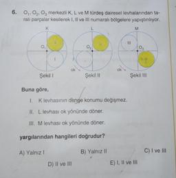 6. 0₁, 02, 03 merkezli K, L ve M türdeş dairesel levhalarından ta-
ralı parçalar kesilerek I, II ve III numaralı bölgelere yapıştırılıyor.
K
0₁
Şekil I
A) Yalnız I
1
ok
L
D) II ve III
0₂
Şekil II
Buna göre,
1.
I. K levhasının denge konumu değişmez.
II. L levhası ok yönünde döner.
III. M levhası ok yönünde döner.
yargılarından hangileri doğrudur?
ok
B) Yalnız II
M
03
Şekil III
E) I, II ve III
C) I ve III