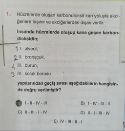 1. Hücrelerde oluşan karbondioksit kan yoluyla akci-
ğerlere taşınır ve akciğerlerden dışarı verilir.
İnsanda hücrelerde oluşup kana geçen karbon-
dioksidin;
11. alveol,
2 ll. bronşçuk,
III. burun,
4
3 IV. soluk borusu
yapılarından geçiş sırası aşağıdakilerin hangisin-
de doğru verilmiştir?
01-11-IV-III
C) II-III-I-IV
B) I-IV-III-11
D) II-I-III-IV
E) IV-III-II-I1