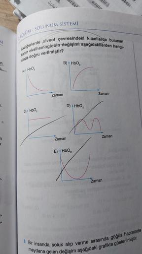 M
F
7
A) HbO₂
Solu'
C) + HbO₂
2 BOLUM-SOLUNUM SİSTEMİ
Akciğerlerde alveol çevresindeki kılcallarda bulunan
kanın oksihemoglobin değişimi aşağıdakilerden hangi-
sinde doğru verilmiştir?
Zaman
erdel
B) HbO₂
Zaman
D) HbO₂
E) HbO₂
azalır
alır.
L
he place
Zaman