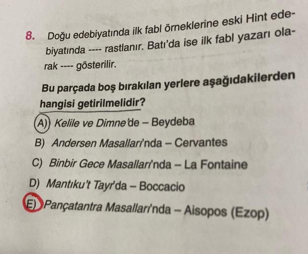 8. Doğu edebiyatında ilk fabl örneklerine eski Hint ede-
biyatında ---- rastlanır. Batı'da ise ilk fabl yazarı ola-
rak ---- gösterilir.
Bu parçada boş bırakılan yerlere aşağıdakilerden
hangisi getirilmelidir?
(A)) Kelile ve Dimne'de - Beydeba
B) Andersen
