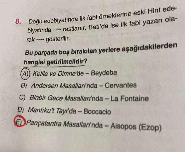 8. Doğu edebiyatında ilk fabl örneklerine eski Hint ede-
biyatında ---- rastlanır. Batı'da ise ilk fabl yazarı ola-
rak ---- gösterilir.
Bu parçada boş bırakılan yerlere aşağıdakilerden
hangisi getirilmelidir?
(A)) Kelile ve Dimne'de - Beydeba
B) Andersen 