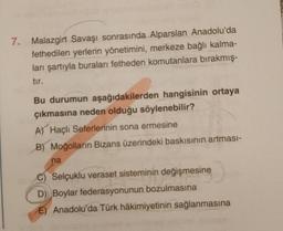 7. Malazgirt Savaşı sonrasında Alparslan Anadolu'da
fethedilen yerlerin yönetimini, merkeze bağlı kalma-
ları şartıyla buraları fetheden komutanlara bırakmış-
tır.
Bu durumun aşağıdakilerden hangisinin ortaya
çıkmasına neden olduğu söylenebilir?
A) Haçlı Seferlerinin sona ermesine
B) Moğolların Bizans üzerindeki baskısının artması-
na
C) Selçuklu veraset sisteminin değişmesine
D) Boylar federasyonunun bozulmasına
E) Anadolu'da Türk hâkimiyetinin sağlanmasına