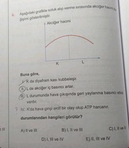 6. Aşağıdaki grafikte soluk alıp verme sırasında akciğer hacmi de
ğişimi gösterilmiştir.
Buna göre,
Akciğer hacmi
A) II ve III
K
K da diyafram kasi kubbeleşir.
II.L de akciğer iç basıncı artar.
IL durumunda hava çıkışında geri yaylanma basıncı etkisi
vardı