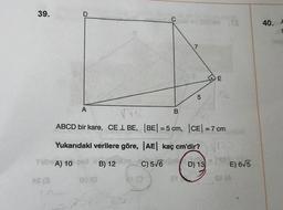 39.
A
ABCD bir kare, CE 1 BE,
Yukarıdaki verilere göre,
Tibe A) 10 2B) 12
AS (3
09 (0
21 (0
Cb id 2008A TE
C) 5√6
B
7
5
|AE| kaç cm'dir?
31
CA
|BE| = 5 cm, |CE| = 7 cm
V70
D) 136
SI (A
E
56
E) 6√5
40. F