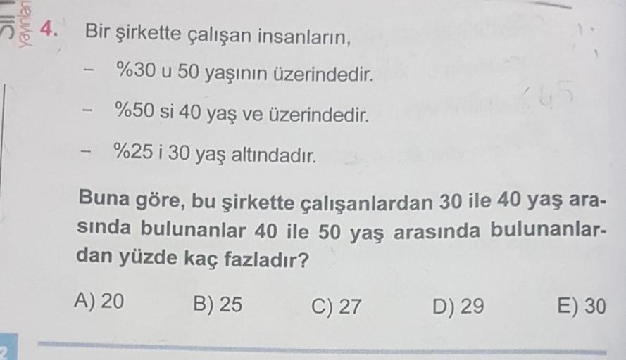 IIC
yayınlan
4. Bir şirkette çalışan insanların,
%30 u 50 yaşının üzerindedir.
%50 si 40 yaş ve üzerindedir.
%25 i 30 yaş altındadır.
L
Buna göre, bu şirkette çalışanlardan 30 ile 40 yaş ara-
sında bulunanlar 40 ile 50 yaş arasında bulunanlar-
dan yüzde ka