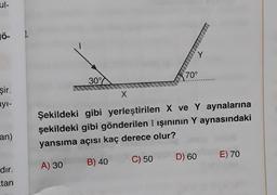 ul-
JÖ- 2.
şir.
ayı-
an)
dır.
tan
30%
r
70°
X
Şekildeki gibi yerleştirilen X ve Y aynalarına
şekildeki gibi gönderilen I ışınının Y aynasındaki
yansıma açısı kaç derece olur?
A) 30
B) 40
C) 50
D) 60 E) 70