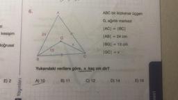 zi
kesişim
doğrusal
E) 2
Yayınları
6.
B
24
13
A) 10
A
G
#
#
B) 11
X
C
Yukarıdaki verilere göre, x kaç cm dir?
ABC bir ikizkenar üçgen
G, ağırlık merkezi
|AC| = |BC|
|AB| = 24 cm
|BG| = 13 cm
|GC| = x
C) 12
D) 14
E) 16
metri