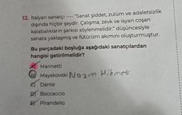 12. İtalyan sanatçı
"Sanat şiddet, zulüm ve adaletsizlik
dışında hiçbir şeydir. Çalışma, zevk ve isyan coşan
kalabalıkların şarkısı söylenmelidir." düşüncesiyle
sanata yaklaşmış ve fütürizm akımını oluşturmuştur.
====
Bu parçadaki boşluğa aşağıdaki sanatçılardan
hangisi getirilmelidir?
Marinetti
Mayakovski Nazım Hikmet
Dante
D Boccaccio
E Pirandello