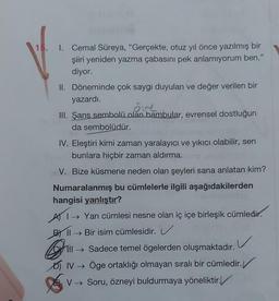 15. I. Cemal Süreya, "Gerçekte, otuz yıl önce yazılmış bir
şiiri yeniden yazma çabasını pek anlamıyorum ben."
diyor.
II. Döneminde çok saygı duyulan ve değer verilen bir
yazardı.
III. Şans sembolü olan bambular, evrensel dostluğun
da sembolüdür.
IV. Eleştiri kimi zaman yaralayıcı ve yıkıcı olabilir, sen
bunlara hiçbir zaman aldırma.
V. Bize küsmene neden olan şeyleri sana anlatan kim?
Numaralanmış bu cümlelerle ilgili aşağıdakilerden
hangisi yanlıştır?
AI→ Yan cümlesi nesne olan iç içe birleşik cümledir.
B→Bir isim cümlesidir.
v
Il Sadece temel ögelerden oluşmaktadır.
IV → Öge ortaklığı olmayan sıralı bir cümledir.
V → Soru, özneyi buldurmaya yöneliktir.