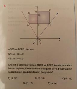 8.
D
A
ABCD ve BEFG birer kare
OA: 5x + 3y = 0
OE: 5x - 4y = 0
YA
G
D) (8, 16)
C
B
LL
B) (6, 18)
F
E
Analitik düzlemde verilen ABCD ve BEFG karelerinin alan-
larının toplamı 100 birimkare olduğuna göre, F noktasının
koordinatları aşağıdakilerden hangisidir?
A) (6, 12)
X
E) (9, 16)
C) (8, 18)