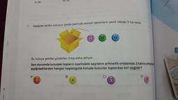 A) 32
7. Aşağıda verilen kutunun içinde üzerinde ardışık rakamların yazılı olduğu 3 top vardır.
A)
B) 33
5
Bu kutuya şekilde gösterilen 3 top daha atılıyor.
Son durumda kutudaki topların üzerindeki sayıların aritmetik ortalaması 2 katına çıktığına
aşağıdakilerden hangisi başlangıçta kutuda bulunan toplardan biri değildir?
B)
11
4
12
C)
13
3
D)
2