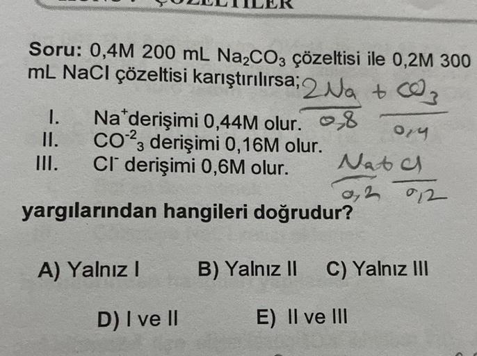 Soru: 0,4M 200 mL Na₂CO3 çözeltisi ile 0,2M 300
mL NaCl çözeltisi karıştırılırsa; 2Na+ 003
8 014
II.
1. Na derişimi 0,44M olur.
CO23 derişimi 0,16M olur.
CI derişimi 0,6M olur.
III.
yargılarından hangileri doğrudur?
A) Yalnız I
D) I ve II
Natc
02 912
B) Ya