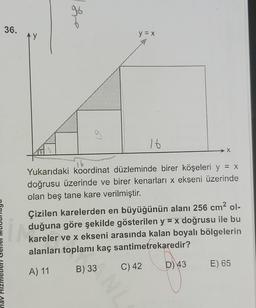 nav Hiz
36.
y
he
y = x
16
Yukarıdaki koordinat düzleminde birer köşeleri y = x
doğrusu üzerinde ve birer kenarları x ekseni üzerinde
olan beş tane kare verilmiştir.
C) 42
X
Çizilen karelerden en büyüğünün alanı 256 cm² ol-
duğuna göre şekilde gösterilen y = x doğrusu ile bu
kareler ve x ekseni arasında kalan boyalı bölgelerin
alanları toplamı kaç santimetrekaredir?
A) 11
B) 33
D) 43
E) 65