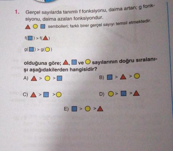 1. Gerçel sayılarda tanımlı f fonksiyonu, daima artan; g fonk-
siyonu, daima azalan fonksiyondur.
sembolleri; farklı birer gerçel sayıyı temsil etmektedir.
f() > f(A)
> g(O)
olduğuna göre; A, ve O sayılarının doğru sıralanı-
şi aşağıdakilerden
hangisidir?
