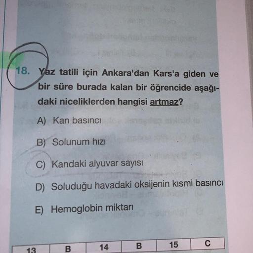 18. Yaz tatili için Ankara'dan Kars'a giden ve
bir süre burada kalan bir öğrencide aşağı-
daki niceliklerden hangisi artmaz?
A) Kan basıncı
B) Solunum hızı
C) Kandaki alyuvar sayısı
D) Soluduğu havadaki oksijenin kısmi basıncı
E) Hemoglobin miktarı
13
B
14
