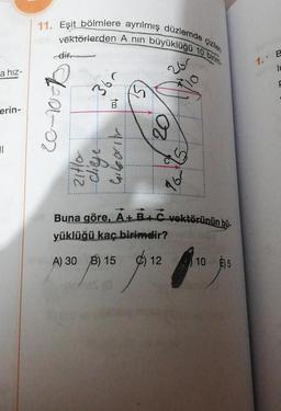 a hız-
erin-
11
11. Eşit bölmlere ayrılmış düzlemde çizilen
vektörlerden A nın büyüklüğü 10 birim-
dir
20-10-
0112
365
cliege...
B
110715
201
20
167
Buna göre, A+B+C vektörünün bü
yüklüğü kaç birimdir?
A) B)
5
№ 30 09:15 05 12 10 31
1. B
IL
F