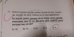 15
INLARI
C
11. Birbirini çeviren üç dişli çarktan; küçüğü 80 devir yaptığın-
da, büyüğü 30 devir, ortanca ise 60 devir yapmaktadır.
En büyük çarkın yarıçapı ile en küçük çarkın yarıçapı
arasındaki fark 10 cm olduğuna göre, ortanca çarkın
yarıçapı kaç cm dir?
A) 16
B) 10
C) 8
D) 6
E) 4