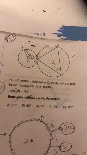 q
4.
A
A) 45°
120°
0₁
B
0 @
Test-3
A
02
A, B, C noktaları doğrusal ve O, ve O₂ merkezli çem-
berler B noktasında dıştan teğettir.
m(AO,B) = 120°
Buna göre, m(BDC) = a kaç derecedir?
B) 60° C) 75°
AM
AY
D
S
D) 90°
C
C
E) 120°
31