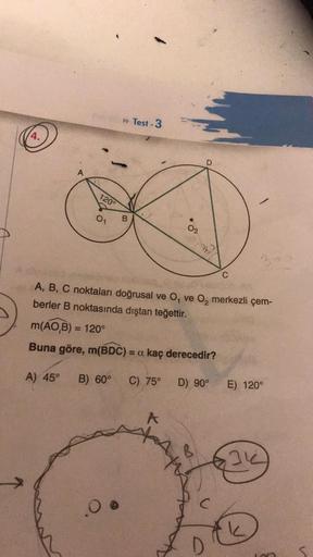 q
4.
A
A) 45°
120°
0₁
B
0 @
Test-3
A
02
A, B, C noktaları doğrusal ve O, ve O₂ merkezli çem-
berler B noktasında dıştan teğettir.
m(AO,B) = 120°
Buna göre, m(BDC) = a kaç derecedir?
B) 60° C) 75°
AM
AY
D
S
D) 90°
C
C
E) 120°
31