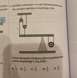 e homo- 53. Şekildeki makaraların ve eşit bölmelendirilmiş tür-
yla şekil-
deş çubuğun ağırlığının büyüklüğü G'dir.
M
Sistem dengede olduğuna göre ip gerilme kuv-
vetinin büyüklüğü T, kaç G'dir?
A)
8) 12/12
B)
C) /
D) 3/2/2
E) {/{/2