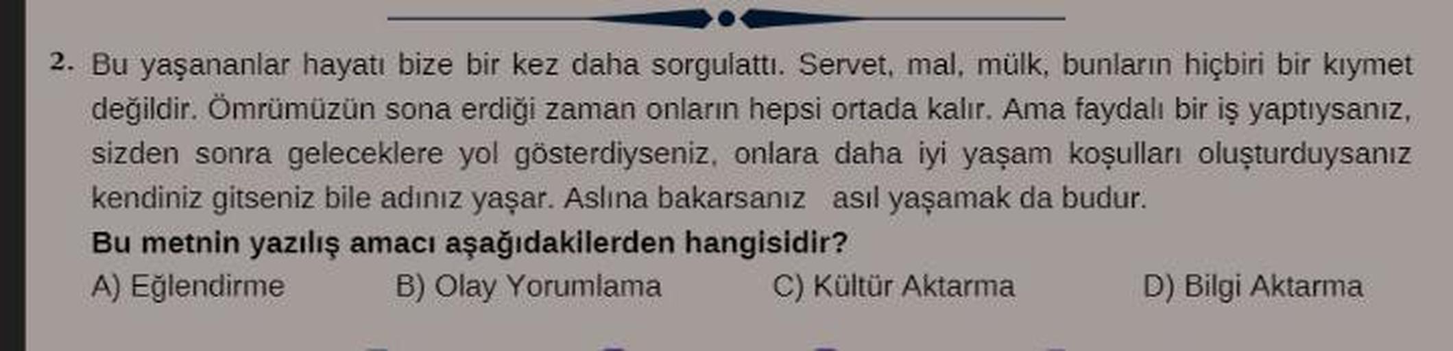 2. Bu yaşananlar hayatı bize bir kez daha sorgulattı. Servet, mal, mülk, bunların hiçbiri bir kıymet
değildir. Ömrümüzün sona erdiği zaman onların hepsi ortada kalır. Ama faydalı bir iş yaptıysanız,
sizden sonra geleceklere yol gösterdiyseniz, onlara daha