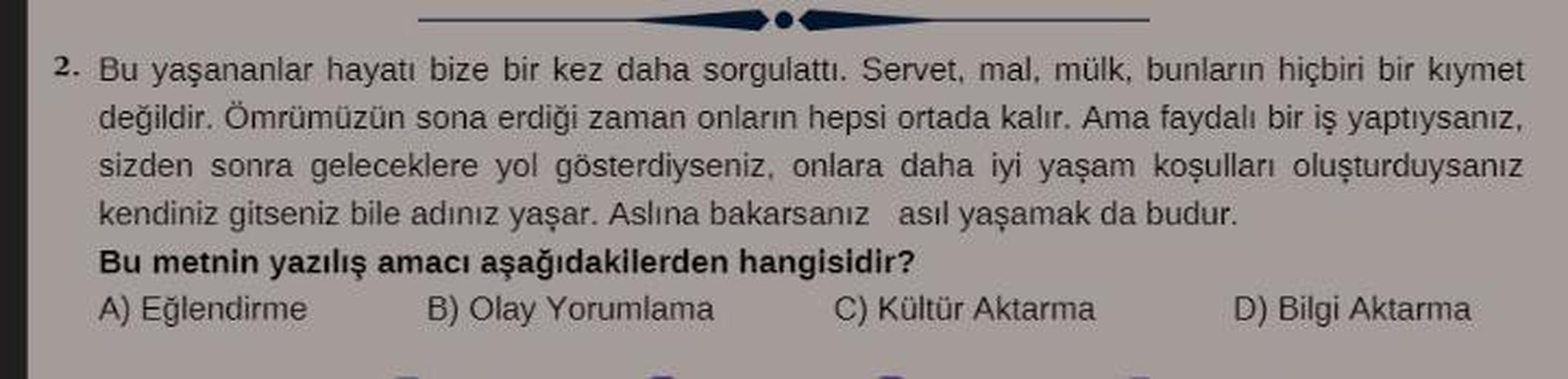 2. Bu yaşananlar hayatı bize bir kez daha sorgulattı. Servet, mal, mülk, bunların hiçbiri bir kıymet
değildir. Ömrümüzün sona erdiği zaman onların hepsi ortada kalır. Ama faydalı bir iş yaptıysanız,
sizden sonra geleceklere yol gösterdiyseniz, onlara daha 