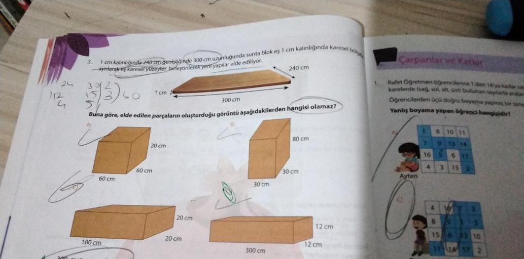 24
112
G
3.
bolge
1 cm kalınlığında 240 cm genişliğinde 300 cm uzunluğunda sunta blok eş 1 cm kalınlığında karesel b
ayrılarak eş karesel yüzeyler birleştirilerek yeni yapılar elde ediliyor.
2
35/3
3/60
60 cm
180 cm
300 cm
Buna göre, elde edilen parçaların