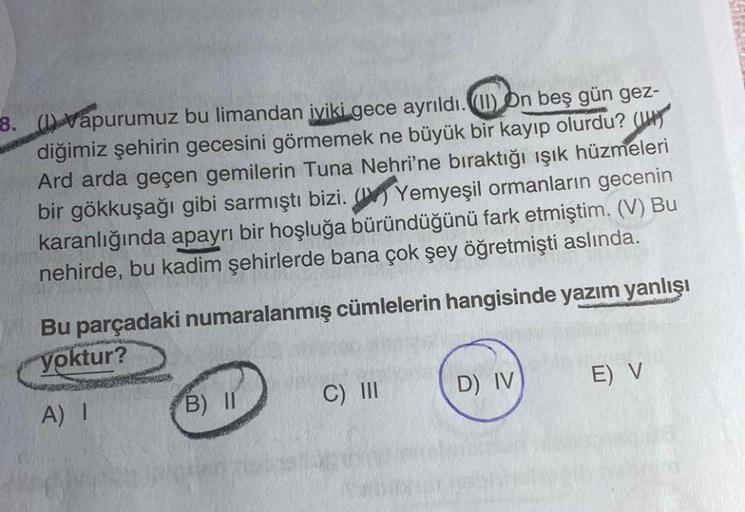 8. (1) Vapurumuz bu limandan iyiki gece ayrıldı. (II) On beş gün gez-
diğimiz şehirin gecesini görmemek ne büyük bir kayıp olurdu? (
Ard arda geçen gemilerin Tuna Nehri'ne bıraktığı ışık hüzmeleri
bir gökkuşağı gibi sarmıştı bizi. ( Yemyeşil ormanların gec