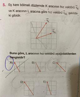 5.
Eş kare bölmeli düzlemde K aracının hız vektörü
VK
ve K aracının L aracına göre hız vektörü VKL şekilde-
ki gibidir.
A)
Buna göre, Laracının hız vektörü aşağıdakilerden
hangisidir?
D)
VK
B)
VKL
C)
196
E)
1